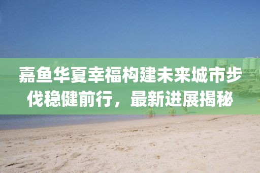 嘉魚華夏幸福構(gòu)建未來城市步伐穩(wěn)健前行，最新進展揭秘