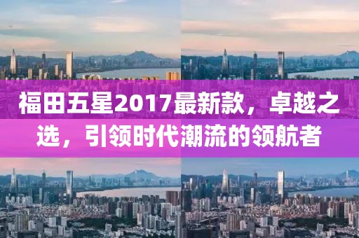 福田五星2017最新款，卓越之選，引領(lǐng)時(shí)代潮流的領(lǐng)航者