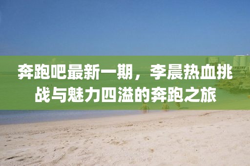 奔跑吧最新一期，李晨熱血挑戰(zhàn)與魅力四溢的奔跑之旅