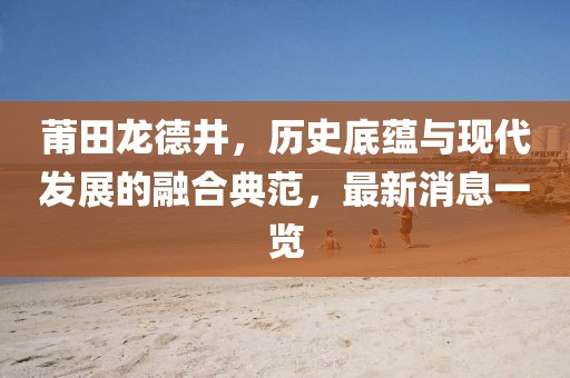 莆田龍德井，歷史底蘊與現(xiàn)代發(fā)展的融合典范，最新消息一覽