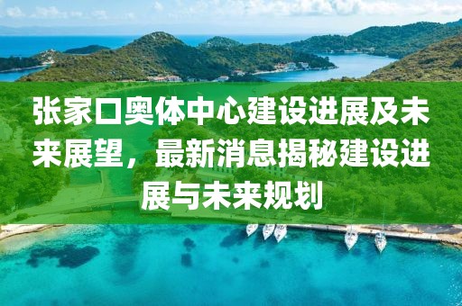 張家口奧體中心建設進展及未來展望，最新消息揭秘建設進展與未來規(guī)劃