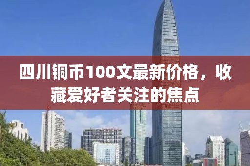 四川銅幣100文最新價(jià)格，收藏愛好者關(guān)注的焦點(diǎn)