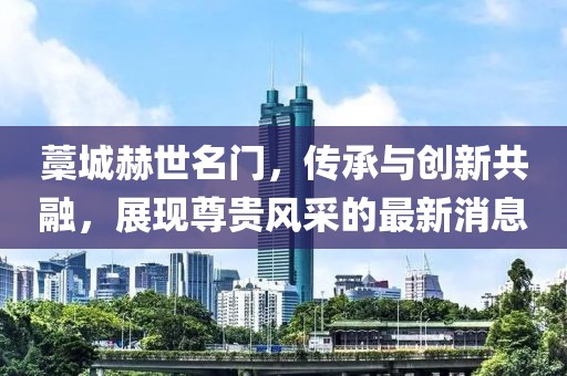 藁城赫世名門，傳承與創(chuàng)新共融，展現(xiàn)尊貴風(fēng)采的最新消息