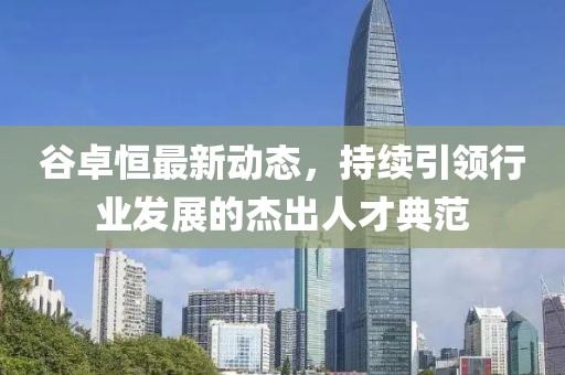 谷卓恒最新動(dòng)態(tài)，持續(xù)引領(lǐng)行業(yè)發(fā)展的杰出人才典范