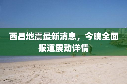西昌地震最新消息，今晚全面報(bào)道震動(dòng)詳情