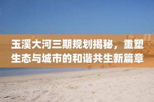 玉溪大河三期規(guī)劃揭秘，重塑生態(tài)與城市的和諧共生新篇章