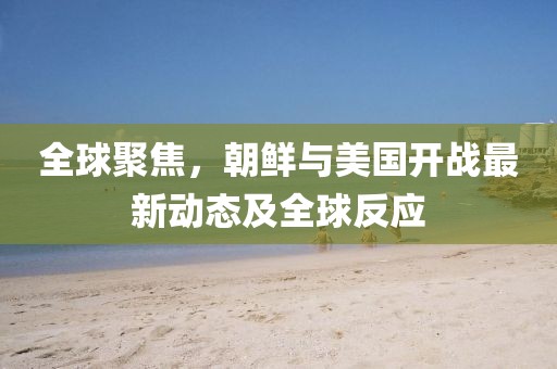 全球聚焦，朝鮮與美國開戰(zhàn)最新動態(tài)及全球反應(yīng)