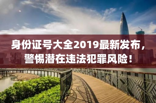 身份證號大全2019最新發(fā)布，警惕潛在違法犯罪風險！