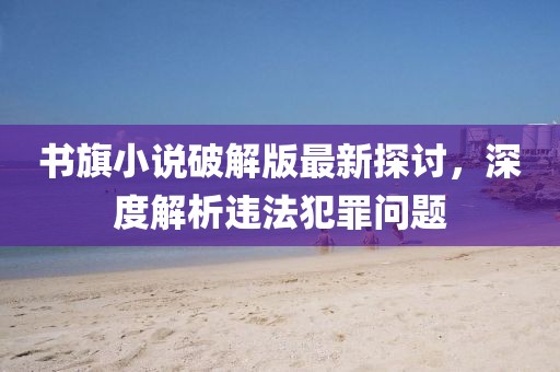 書旗小說破解版最新探討，深度解析違法犯罪問題