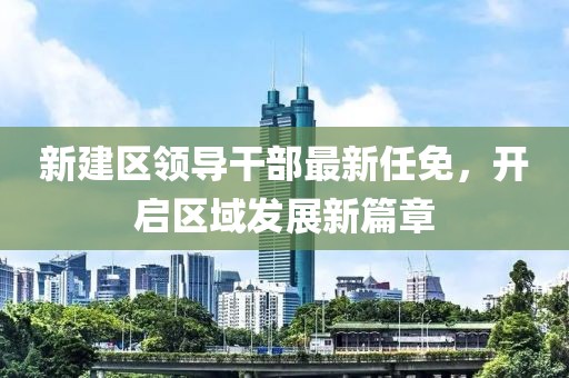 新建區(qū)領(lǐng)導(dǎo)干部最新任免，開啟區(qū)域發(fā)展新篇章