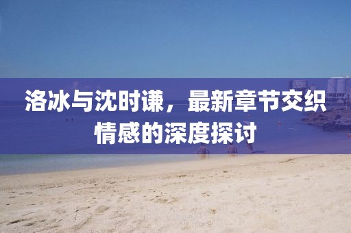 洛冰與沈時(shí)謙，最新章節(jié)交織情感的深度探討