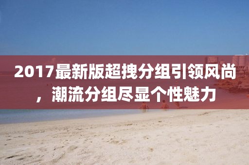 2017最新版超拽分組引領(lǐng)風尚，潮流分組盡顯個性魅力