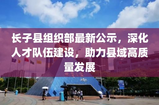 長子縣組織部最新公示，深化人才隊伍建設，助力縣域高質量發(fā)展