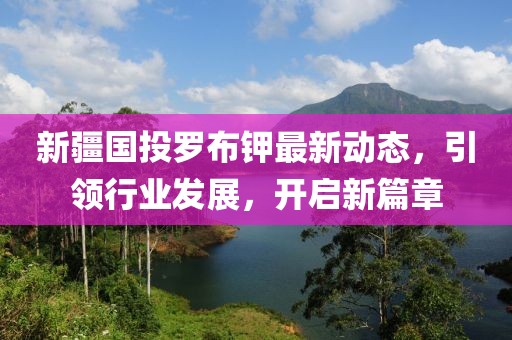 新疆國投羅布鉀最新動(dòng)態(tài)，引領(lǐng)行業(yè)發(fā)展，開啟新篇章
