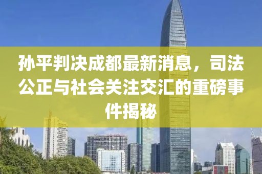 孫平判決成都最新消息，司法公正與社會關(guān)注交匯的重磅事件揭秘