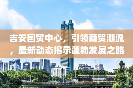 吉安國(guó)貿(mào)中心，引領(lǐng)商貿(mào)潮流，最新動(dòng)態(tài)揭示蓬勃發(fā)展之路
