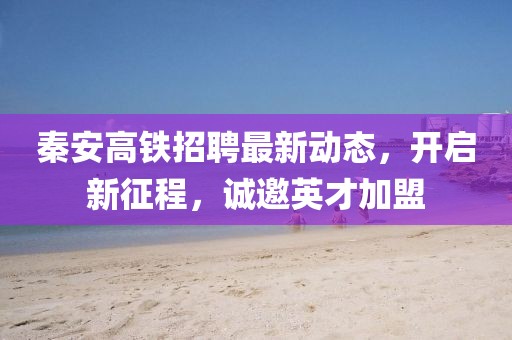 秦安高鐵招聘最新動(dòng)態(tài)，開啟新征程，誠邀英才加盟