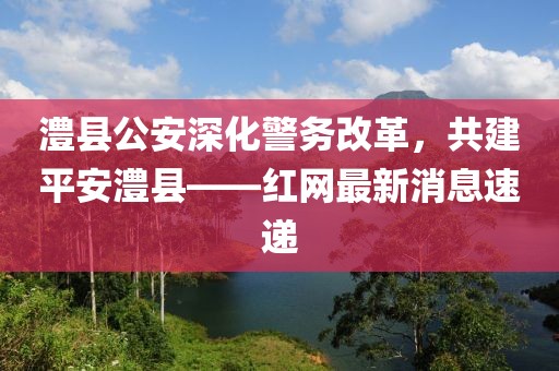 澧縣公安深化警務(wù)改革，共建平安澧縣——紅網(wǎng)最新消息速遞