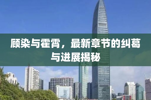 顧染與霍霄，最新章節(jié)的糾葛與進展揭秘