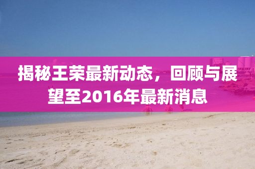 揭秘王榮最新動態(tài)，回顧與展望至2016年最新消息