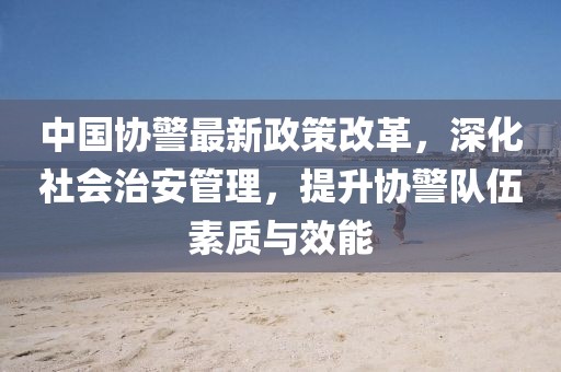 中國協(xié)警最新政策改革，深化社會治安管理，提升協(xié)警隊伍素質(zhì)與效能