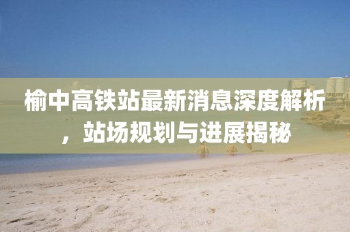 榆中高鐵站最新消息深度解析，站場規(guī)劃與進展揭秘