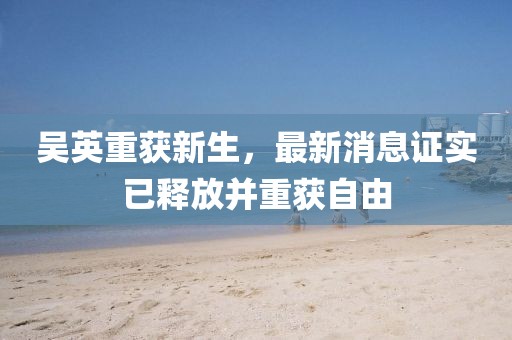 吳英重獲新生，最新消息證實已釋放并重獲自由