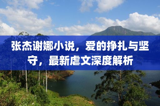 張杰謝娜小說，愛的掙扎與堅(jiān)守，最新虐文深度解析